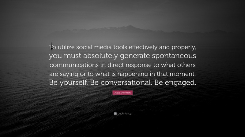 Aliza Sherman Quote: “To utilize social media tools effectively and properly, you must absolutely generate spontaneous communications in direct response to what others are saying or to what is happening in that moment. Be yourself. Be conversational. Be engaged.”