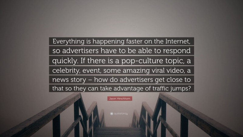 Jason Hirschhorn Quote: “Everything is happening faster on the Internet, so advertisers have to be able to respond quickly. If there is a pop-culture topic, a celebrity, event, some amazing viral video, a news story – how do advertisers get close to that so they can take advantage of traffic jumps?”