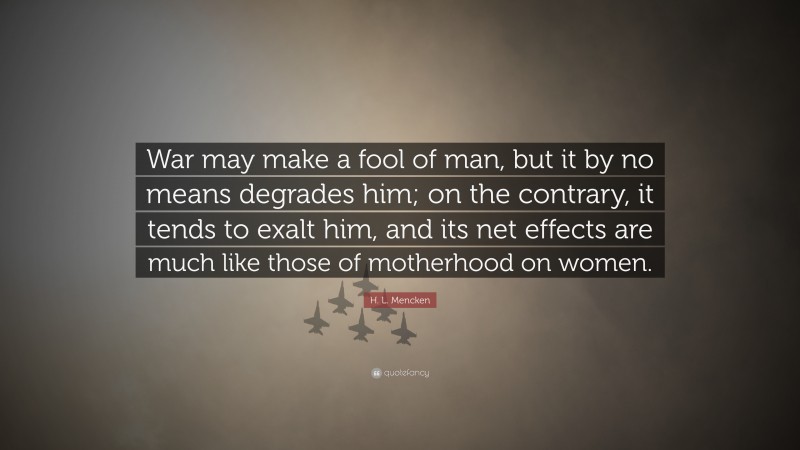 H. L. Mencken Quote: “War may make a fool of man, but it by no means degrades him; on the contrary, it tends to exalt him, and its net effects are much like those of motherhood on women.”