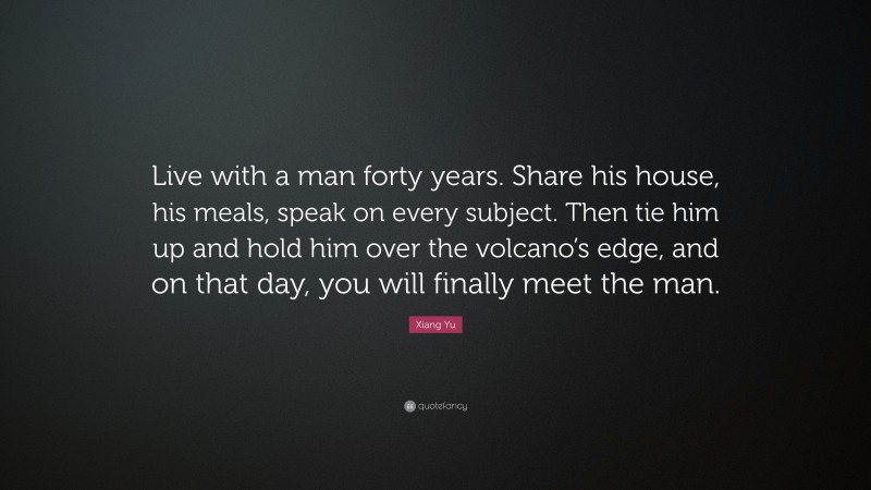 Xiang Yu Quote: “Live with a man forty years. Share his house, his meals, speak on every subject. Then tie him up and hold him over the volcano’s edge, and on that day, you will finally meet the man.”