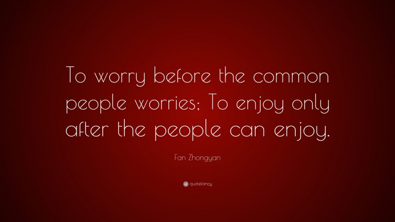Fan Zhongyan Quote: “To worry before the common people worries; To enjoy only after the people can enjoy.”