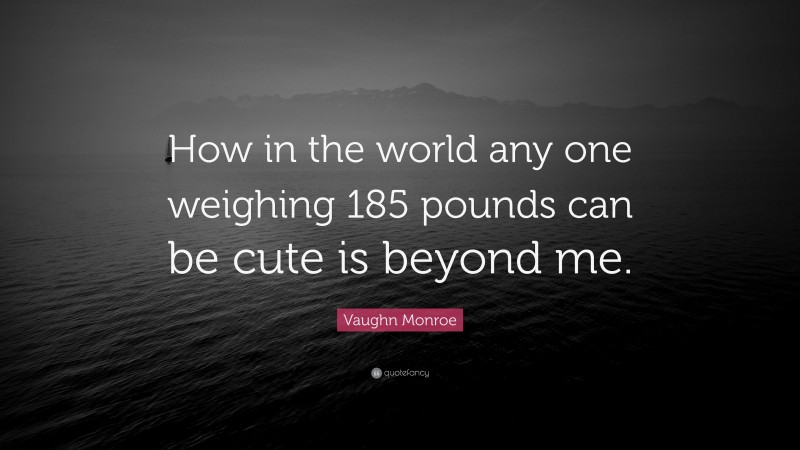 Vaughn Monroe Quote: “How in the world any one weighing 185 pounds can be cute is beyond me.”