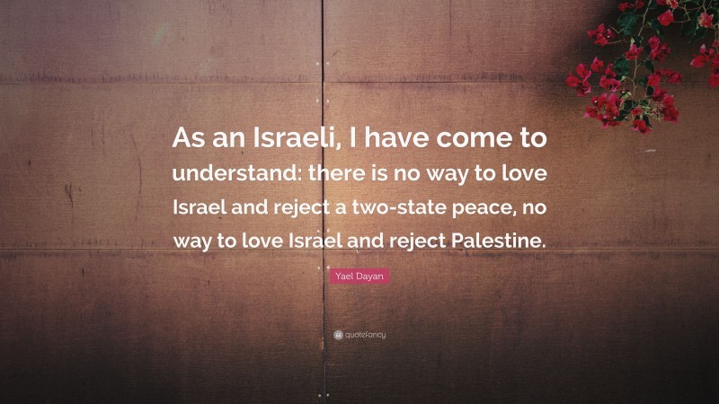 Yael Dayan Quote: “As an Israeli, I have come to understand: there is no way to love Israel and reject a two-state peace, no way to love Israel and reject Palestine.”
