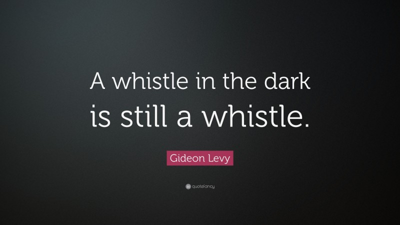 Gideon Levy Quote: “A whistle in the dark is still a whistle.”