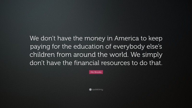 Mo Brooks Quote: “We don’t have the money in America to keep paying for the education of everybody else’s children from around the world. We simply don’t have the financial resources to do that.”