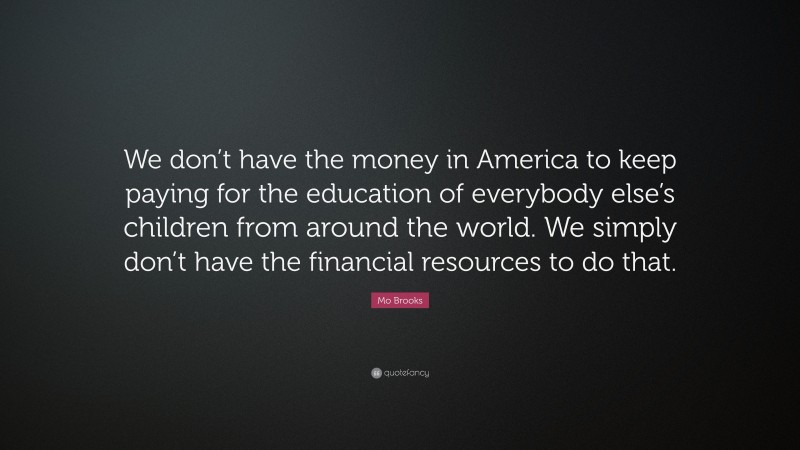 Mo Brooks Quote: “We don’t have the money in America to keep paying for the education of everybody else’s children from around the world. We simply don’t have the financial resources to do that.”