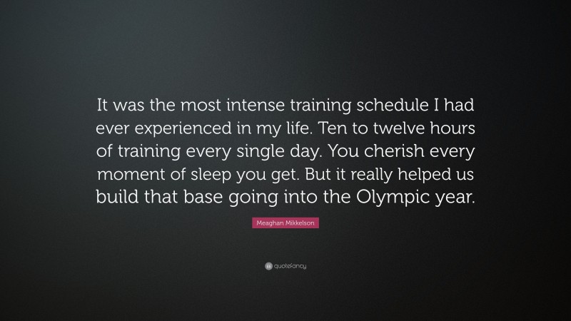 Meaghan Mikkelson Quote: “It was the most intense training schedule I had ever experienced in my life. Ten to twelve hours of training every single day. You cherish every moment of sleep you get. But it really helped us build that base going into the Olympic year.”