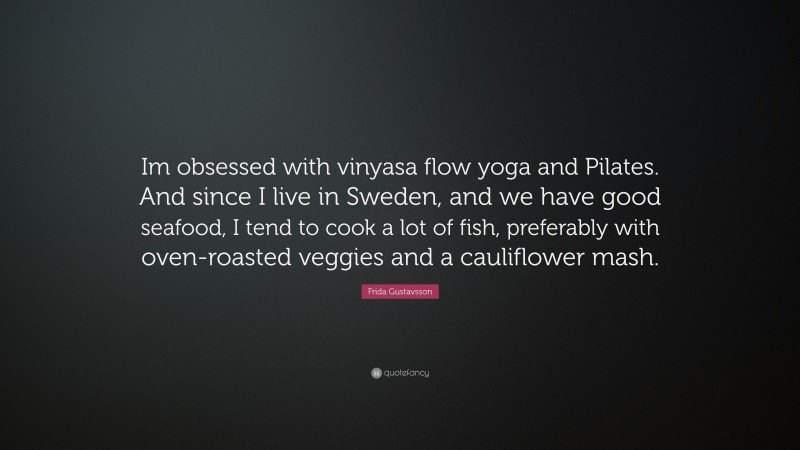 Frida Gustavsson Quote: “Im obsessed with vinyasa flow yoga and Pilates. And since I live in Sweden, and we have good seafood, I tend to cook a lot of fish, preferably with oven-roasted veggies and a cauliflower mash.”