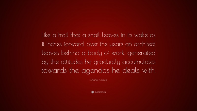 Charles Correa Quote: “Like a trail that a snail leaves in its wake as it inches forward, over the years an architect leaves behind a body of work, generated by the attitudes he gradually accumulates towards the agendas he deals with.”