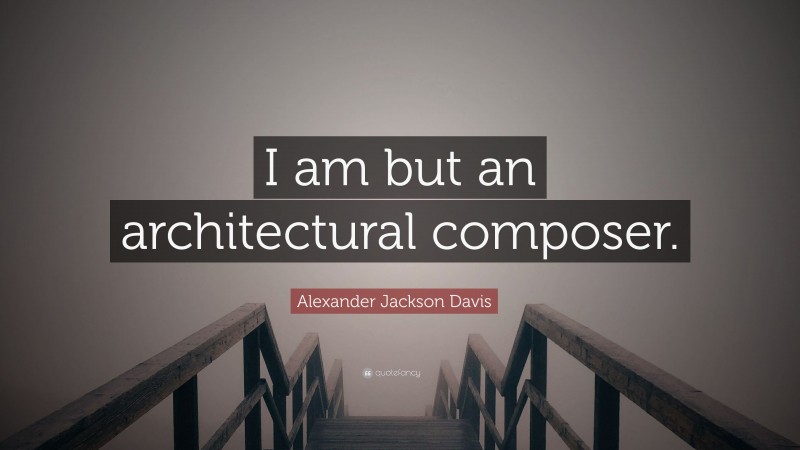 Alexander Jackson Davis Quote: “I am but an architectural composer.”