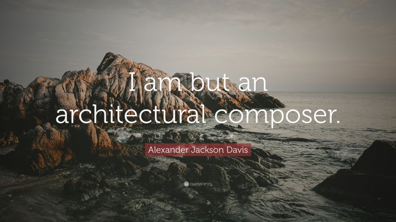 Alexander Jackson Davis Quote: “I am but an architectural composer.”