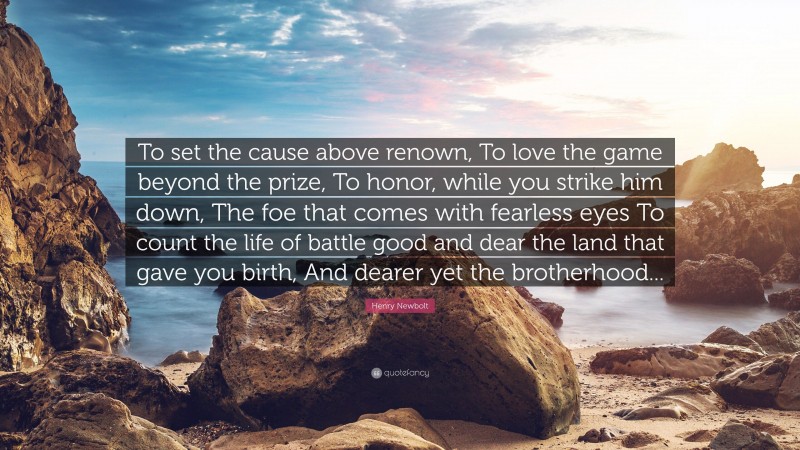 Henry Newbolt Quote: “To set the cause above renown, To love the game beyond the prize, To honor, while you strike him down, The foe that comes with fearless eyes To count the life of battle good and dear the land that gave you birth, And dearer yet the brotherhood...”