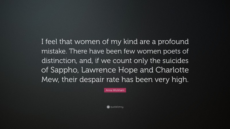 Anna Wickham Quote: “I feel that women of my kind are a profound mistake. There have been few women poets of distinction, and, if we count only the suicides of Sappho, Lawrence Hope and Charlotte Mew, their despair rate has been very high.”