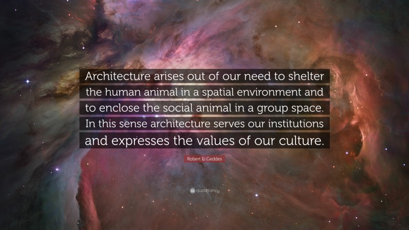 Robert L. Geddes Quote: “Architecture arises out of our need to shelter the human animal in a spatial environment and to enclose the social animal in a group space. In this sense architecture serves our institutions and expresses the values of our culture.”