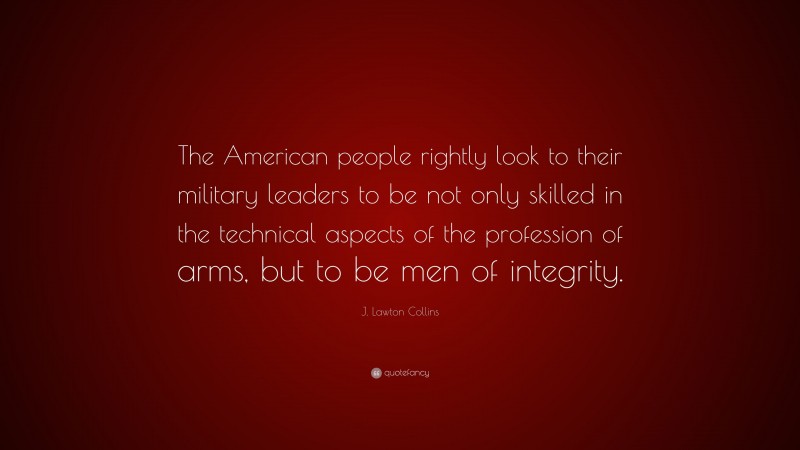 J. Lawton Collins Quote: “The American people rightly look to their military leaders to be not only skilled in the technical aspects of the profession of arms, but to be men of integrity.”