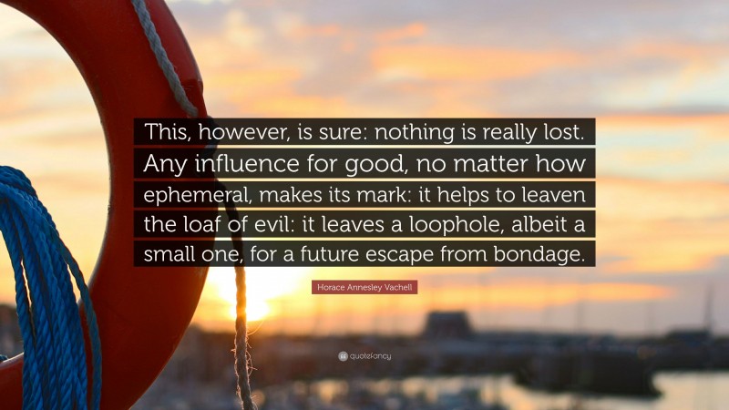 Horace Annesley Vachell Quote: “This, however, is sure: nothing is really lost. Any influence for good, no matter how ephemeral, makes its mark: it helps to leaven the loaf of evil: it leaves a loophole, albeit a small one, for a future escape from bondage.”