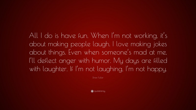 Drew Fuller Quote: “All I do is have fun. When I’m not working, it’s about making people laugh. I love making jokes about things. Even when someone’s mad at me, I’ll deflect anger with humor. My days are filled with laughter. If I’m not laughing, I’m not happy.”