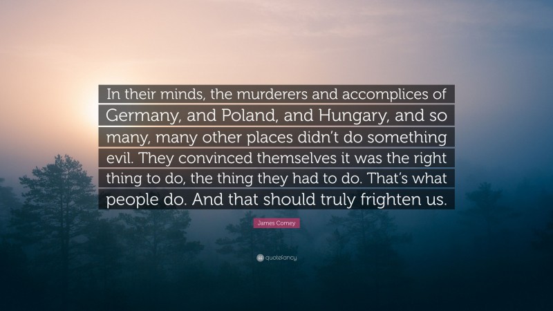 James Comey Quote: “In their minds, the murderers and accomplices of Germany, and Poland, and Hungary, and so many, many other places didn’t do something evil. They convinced themselves it was the right thing to do, the thing they had to do. That’s what people do. And that should truly frighten us.”