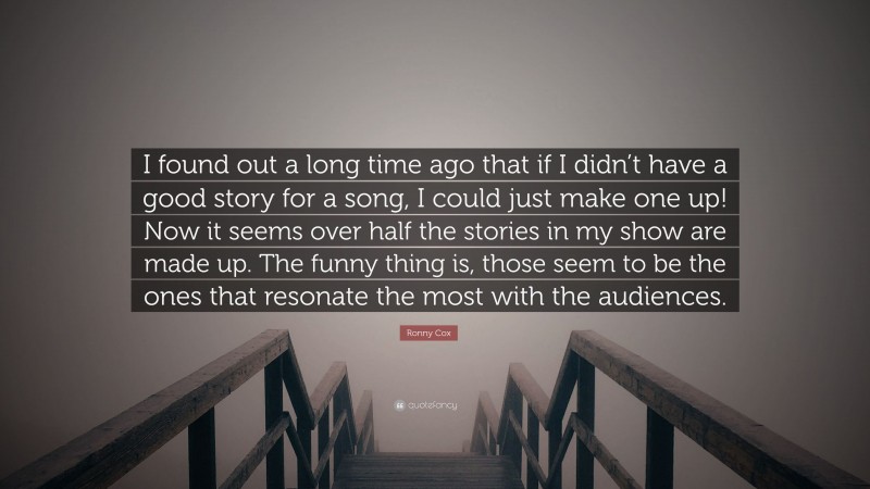 Ronny Cox Quote: “I found out a long time ago that if I didn’t have a good story for a song, I could just make one up! Now it seems over half the stories in my show are made up. The funny thing is, those seem to be the ones that resonate the most with the audiences.”