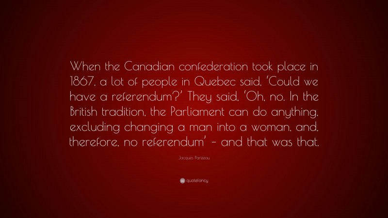 Jacques Parizeau Quote: “When the Canadian confederation took place in 1867, a lot of people in Quebec said, ‘Could we have a referendum?’ They said, ‘Oh, no. In the British tradition, the Parliament can do anything, excluding changing a man into a woman, and, therefore, no referendum’ – and that was that.”