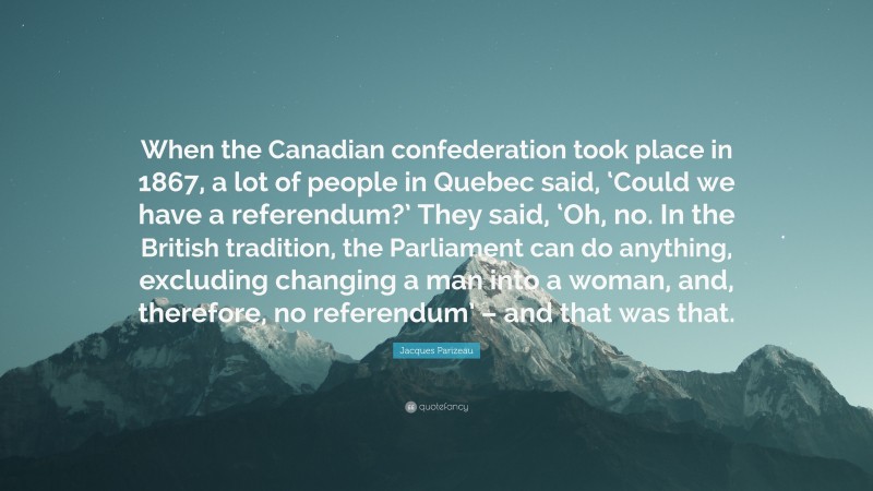 Jacques Parizeau Quote: “When the Canadian confederation took place in 1867, a lot of people in Quebec said, ‘Could we have a referendum?’ They said, ‘Oh, no. In the British tradition, the Parliament can do anything, excluding changing a man into a woman, and, therefore, no referendum’ – and that was that.”