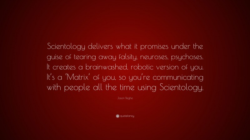 Jason Beghe Quote: “Scientology delivers what it promises under the guise of tearing away falsity, neuroses, psychoses. It creates a brainwashed, robotic version of you. It’s a ‘Matrix’ of you, so you’re communicating with people all the time using Scientology.”