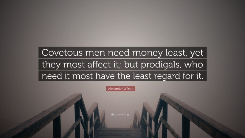 Alexander Wilson Quote: “Covetous men need money least, yet they most affect it; but prodigals, who need it most have the least regard for it.”