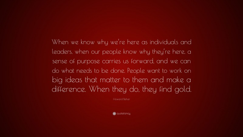 Howard Behar Quote: “When we know why we’re here as individuals and leaders, when our people know why they’re here, a sense of purpose carries us forward, and we can do what needs to be done. People want to work on big ideas that matter to them and make a difference. When they do, they find gold.”