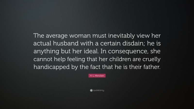 H. L. Mencken Quote: “The average woman must inevitably view her actual husband with a certain disdain; he is anything but her ideal. In consequence, she cannot help feeling that her children are cruelly handicapped by the fact that he is their father.”