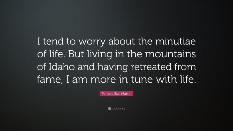 Pamela Sue Martin Quote: “I tend to worry about the minutiae of life. But living in the mountains of Idaho and having retreated from fame, I am more in tune with life.”
