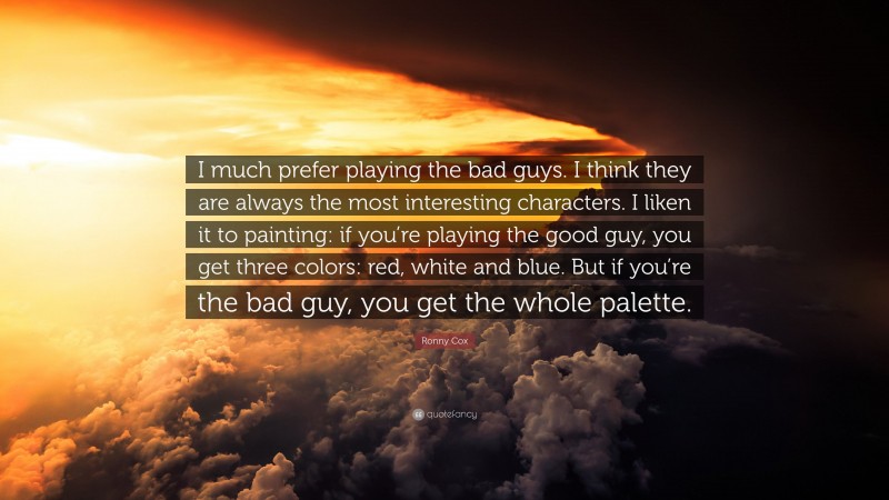 Ronny Cox Quote: “I much prefer playing the bad guys. I think they are always the most interesting characters. I liken it to painting: if you’re playing the good guy, you get three colors: red, white and blue. But if you’re the bad guy, you get the whole palette.”