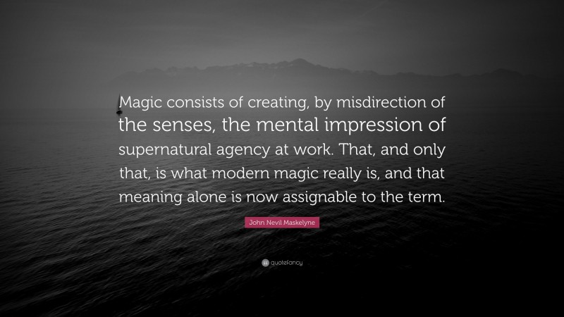 John Nevil Maskelyne Quote: “Magic consists of creating, by misdirection of the senses, the mental impression of supernatural agency at work. That, and only that, is what modern magic really is, and that meaning alone is now assignable to the term.”