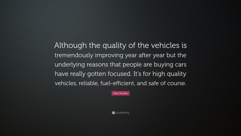 Alan Mulally Quote: “Although the quality of the vehicles is tremendously improving year after year but the underlying reasons that people are buying cars have really gotten focused. It’s for high quality vehicles, reliable, fuel-efficient, and safe of course.”