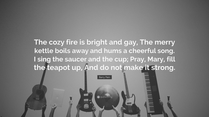 Barry Pain Quote: “The cozy fire is bright and gay, The merry kettle boils away and hums a cheerful song. I sing the saucer and the cup; Pray, Mary, fill the teapot up, And do not make it strong.”