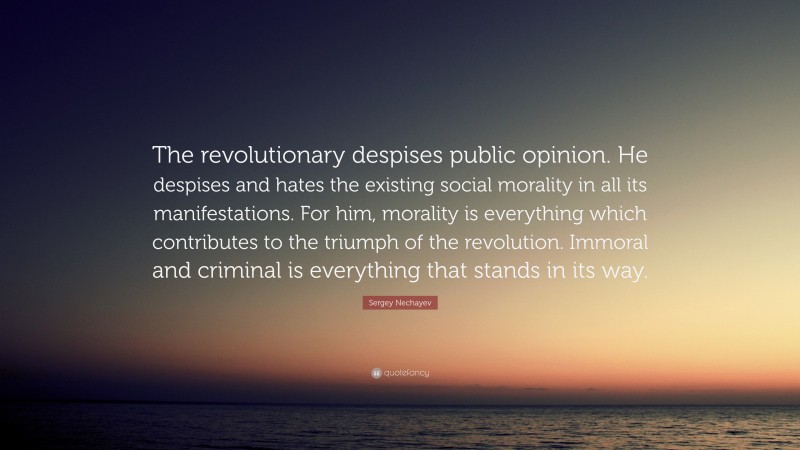 Sergey Nechayev Quote: “The revolutionary despises public opinion. He despises and hates the existing social morality in all its manifestations. For him, morality is everything which contributes to the triumph of the revolution. Immoral and criminal is everything that stands in its way.”