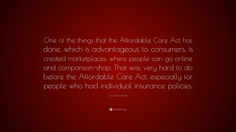 David Blumenthal Quote: “One of the things that the Affordable Care Act has done, which is advantageous to consumers, is created marketplaces, where people can go online and comparison-shop. That was very hard to do before the Affordable Care Act, especially for people who had individual insurance policies.”