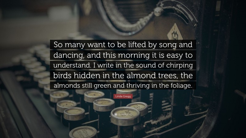 Linda Gregg Quote: “So many want to be lifted by song and dancing, and this morning it is easy to understand. I write in the sound of chirping birds hidden in the almond trees, the almonds still green and thriving in the foliage.”