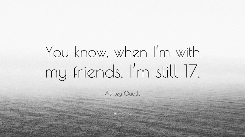 Ashley Qualls Quote: “You know, when I’m with my friends, I’m still 17.”
