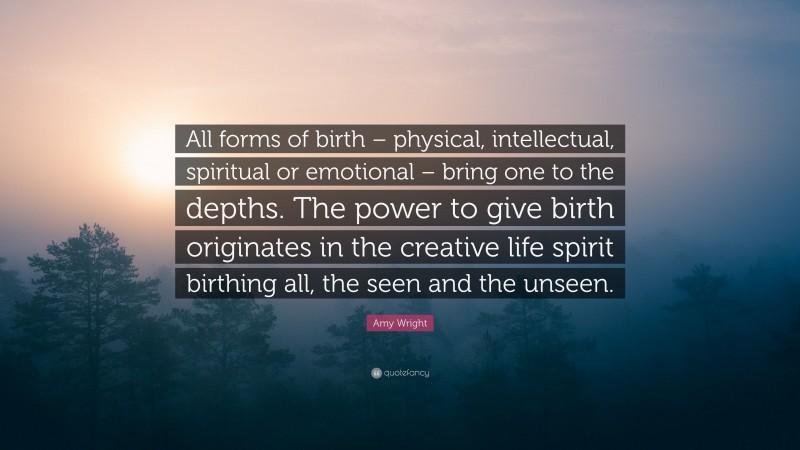 Amy Wright Quote: “All forms of birth – physical, intellectual, spiritual or emotional – bring one to the depths. The power to give birth originates in the creative life spirit birthing all, the seen and the unseen.”