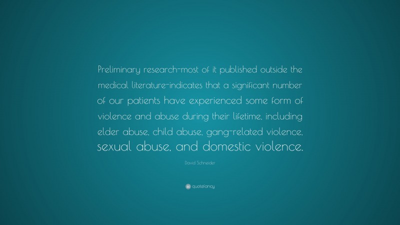 David Schneider Quote: “Preliminary research-most of it published outside the medical literature-indicates that a significant number of our patients have experienced some form of violence and abuse during their lifetime, including elder abuse, child abuse, gang-related violence, sexual abuse, and domestic violence.”