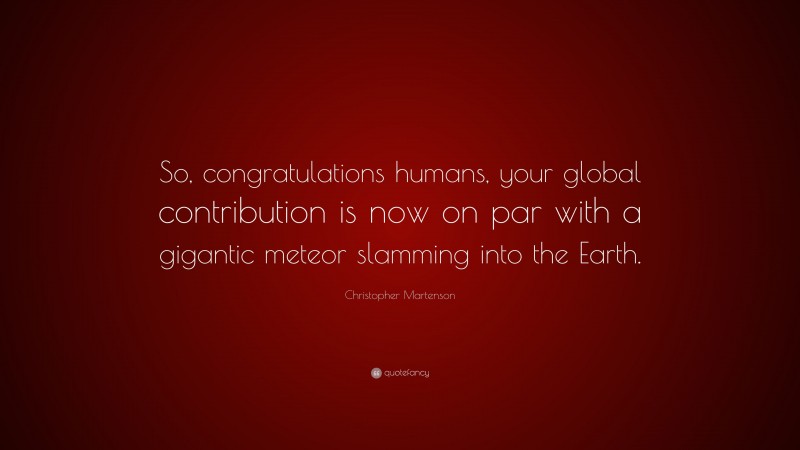 Christopher Martenson Quote: “So, congratulations humans, your global contribution is now on par with a gigantic meteor slamming into the Earth.”