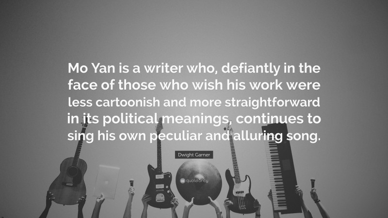 Dwight Garner Quote: “Mo Yan is a writer who, defiantly in the face of those who wish his work were less cartoonish and more straightforward in its political meanings, continues to sing his own peculiar and alluring song.”