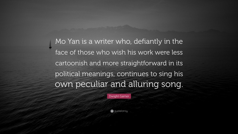 Dwight Garner Quote: “Mo Yan is a writer who, defiantly in the face of those who wish his work were less cartoonish and more straightforward in its political meanings, continues to sing his own peculiar and alluring song.”