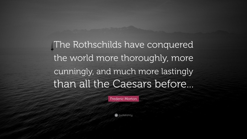 Frederic Morton Quote: “The Rothschilds have conquered the world more thoroughly, more cunningly, and much more lastingly than all the Caesars before...”