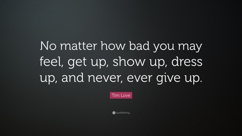 Tim Love Quote: “No matter how bad you may feel, get up, show up, dress up, and never, ever give up.”