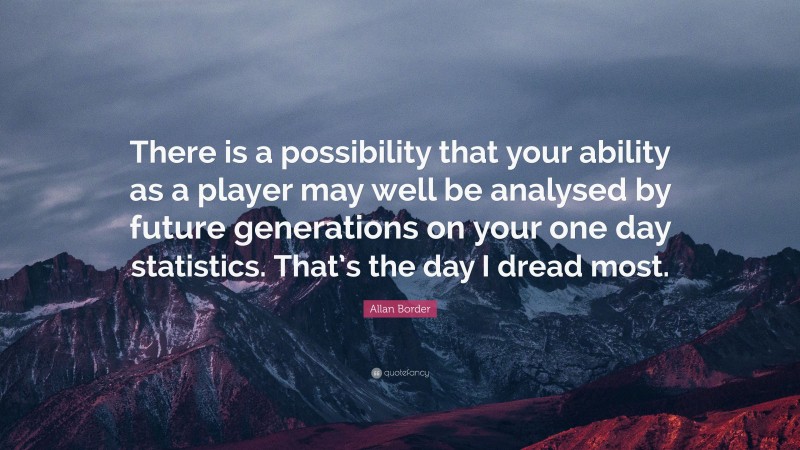 Allan Border Quote: “There is a possibility that your ability as a player may well be analysed by future generations on your one day statistics. That’s the day I dread most.”