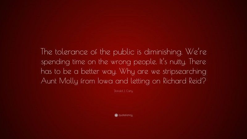 Donald J. Carty Quote: “The tolerance of the public is diminishing. We’re spending time on the wrong people. It’s nutty. There has to be a better way. Why are we stripsearching Aunt Molly from Iowa and letting on Richard Reid?”