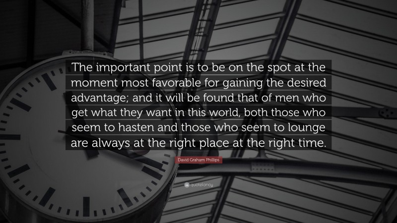 David Graham Phillips Quote: “The important point is to be on the spot at the moment most favorable for gaining the desired advantage; and it will be found that of men who get what they want in this world, both those who seem to hasten and those who seem to lounge are always at the right place at the right time.”