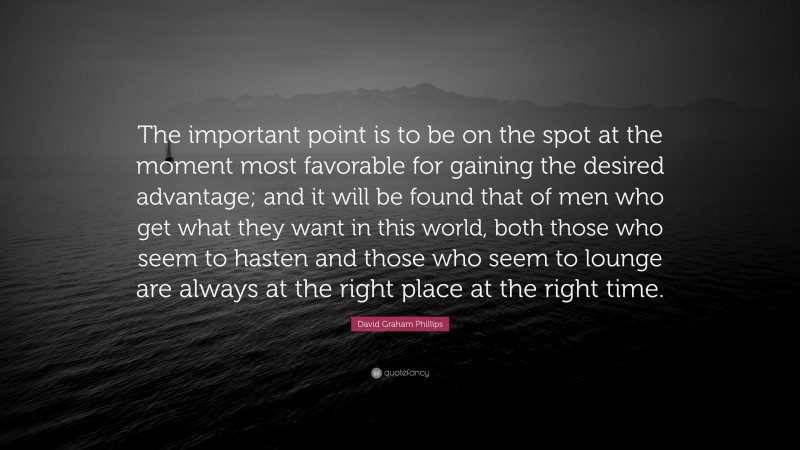 David Graham Phillips Quote: “The important point is to be on the spot at the moment most favorable for gaining the desired advantage; and it will be found that of men who get what they want in this world, both those who seem to hasten and those who seem to lounge are always at the right place at the right time.”