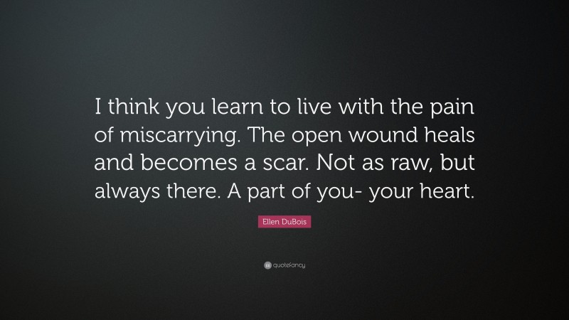 Ellen DuBois Quote: “I think you learn to live with the pain of miscarrying. The open wound heals and becomes a scar. Not as raw, but always there. A part of you- your heart.”
